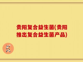 贵阳复合益生菌(贵阳推出复合益生菌产品)