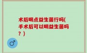 术后喝点益生菌行吗(手术后可以喝益生菌吗？)