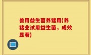 兽用益生菌养猪用(养猪业试用益生菌，成效显著)