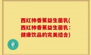 西红柿香蕉益生菌乳(西红柿香蕉益生菌乳：健康饮品的完美结合)