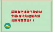 尿液有泡沫能不能吃益生菌(尿液起泡是否适合服用益生菌？)