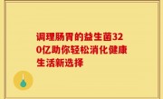 调理肠胃的益生菌320亿助你轻松消化健康生活新选择