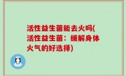 活性益生菌能去火吗(活性益生菌：缓解身体火气的好选择)
