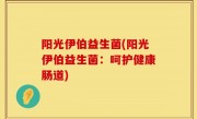 阳光伊伯益生菌(阳光伊伯益生菌：呵护健康肠道)