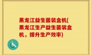 黑龙江益生菌装盒机(黑龙江生产益生菌装盒机，提升生产效率)