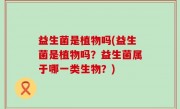 益生菌是植物吗(益生菌是植物吗？益生菌属于哪一类生物？)