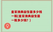 皇家澳典益生菌多少钱一瓶(皇家澳典益生菌一瓶多少钱？)