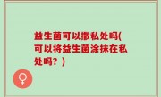 益生菌可以撒私处吗(可以将益生菌涂抹在私处吗？)