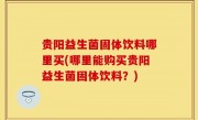 贵阳益生菌固体饮料哪里买(哪里能购买贵阳益生菌固体饮料？)