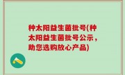 种太阳益生菌批号(种太阳益生菌批号公示，助您选购放心产品)