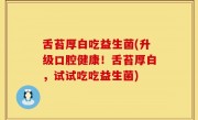 舌苔厚白吃益生菌(升级口腔健康！舌苔厚白，试试吃吃益生菌)
