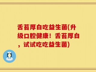 舌苔厚白吃益生菌(升级口腔健康！舌苔厚白，试试吃吃益生菌)