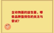含动物菌的益生菌，哪些品牌值得你的关注与尝试？