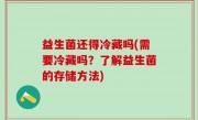 益生菌还得冷藏吗(需要冷藏吗？了解益生菌的存储方法)