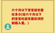 六个月以下宝宝益生菌吃多少(给六个月以下的宝宝吃益生菌应该控制摄入量。)