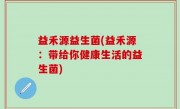 益禾源益生菌(益禾源：带给你健康生活的益生菌)