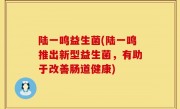 陆一鸣益生菌(陆一鸣推出新型益生菌，有助于改善肠道健康)