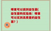 哪里可以搞到益生菌(益生菌购买指南：哪里可以买到高质量的益生菌？)