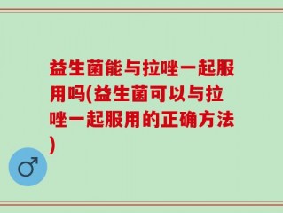 益生菌能与拉唑一起服用吗(益生菌可以与拉唑一起服用的正确方法)