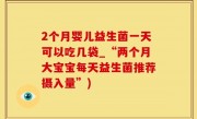 2个月婴儿益生菌一天可以吃几袋_“两个月大宝宝每天益生菌推荐摄入量”)