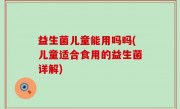 益生菌儿童能用吗吗(儿童适合食用的益生菌详解)