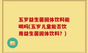 五岁益生菌固体饮料能喝吗(五岁儿童能否饮用益生菌固体饮料？)