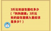 3斤比熊益生菌吃多少(「狗狗健康」3斤比熊的益生菌摄入量应该是多少？)