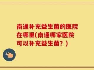 南通补充益生菌的医院在哪里(南通哪家医院可以补充益生菌？)