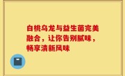白桃乌龙与益生菌完美融合，让你告别腻味，畅享清新风味