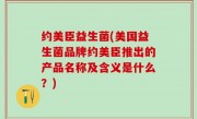 约美臣益生菌(美国益生菌品牌约美臣推出的产品名称及含义是什么？)