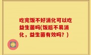 吃完饭不好消化可以吃益生菌吗(饭后不易消化，益生菌有效吗？)