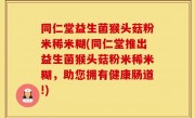同仁堂益生菌猴头菇粉米稀米糊(同仁堂推出益生菌猴头菇粉米稀米糊，助您拥有健康肠道!)