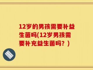 12岁的男孩需要补益生菌吗(12岁男孩需要补充益生菌吗？)