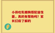 小孩吃乳糖酶搭配益生菌，真的有帮助吗？家长们应了解的