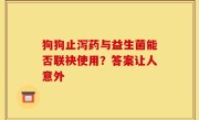 狗狗止泻药与益生菌能否联袂使用？答案让人意外