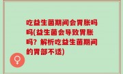 吃益生菌期间会胃胀吗吗(益生菌会导致胃胀吗？解析吃益生菌期间的胃部不适)