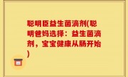 聪明臣益生菌滴剂(聪明爸妈选择：益生菌滴剂，宝宝健康从肠开始)