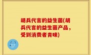 胡兵代言的益生菌(胡兵代言的益生菌产品，受到消费者青睐)