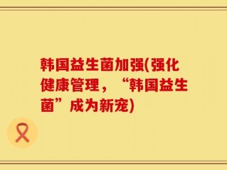 韩国益生菌加强(强化健康管理，“韩国益生菌”成为新宠)
