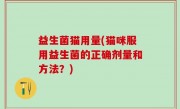 益生菌猫用量(猫咪服用益生菌的正确剂量和方法？)