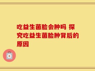 吃益生菌脸会肿吗 探究吃益生菌脸肿背后的原因