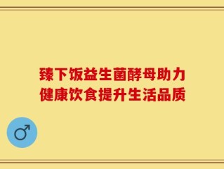 臻下饭益生菌酵母助力健康饮食提升生活品质