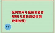 医院常用儿童益生菌有哪些(儿童适用益生菌种类推荐)