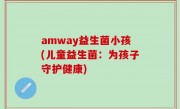 amway益生菌小孩(儿童益生菌：为孩子守护健康)