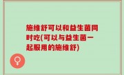 施维舒可以和益生菌同时吃(可以与益生菌一起服用的施维舒)