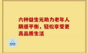 六种益生元助力老年人肠道平衡，轻松享受更高品质生活