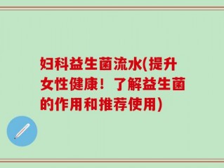 妇科益生菌流水(提升女性健康！了解益生菌的作用和推荐使用)
