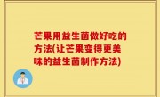 芒果用益生菌做好吃的方法(让芒果变得更美味的益生菌制作方法)