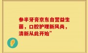 参半牙膏京东自营益生菌，口腔护理新风尚，清新从此开始”