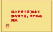 萌小艺益生菌(萌小艺推荐益生菌，助力肠道健康)